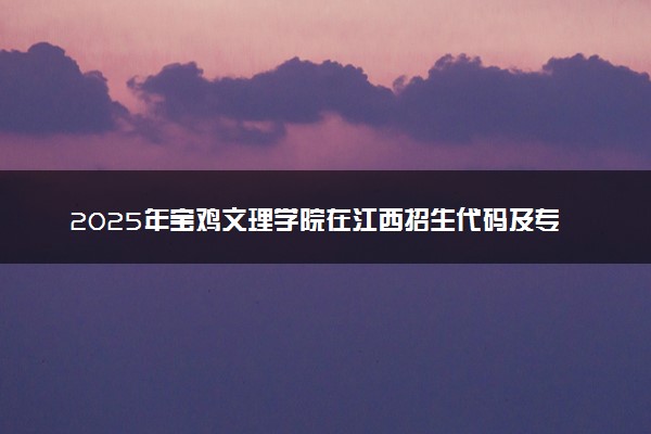 2025年宝鸡文理学院在江西招生代码及专业代码 宝鸡文理学院江西代码是多少？怎么查询？