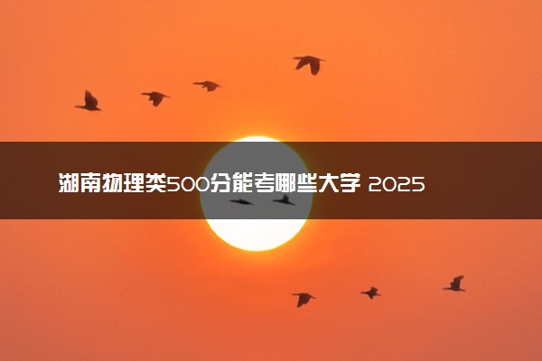 湖南物理类500分能考哪些大学 2025考生稳上的大学名单