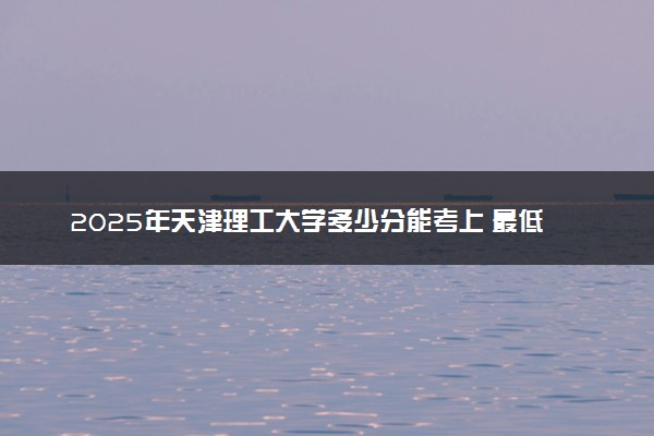 2025年天津理工大学多少分能考上 最低分及位次