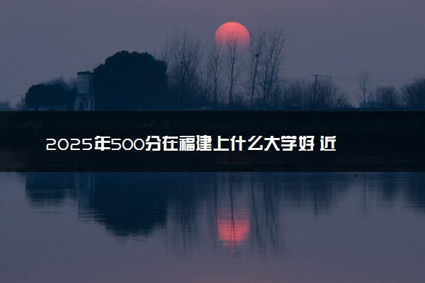 2025年500分在福建上什么大学好 近三年录取分数线是多少