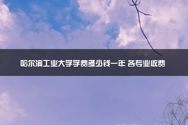 哈尔滨工业大学学费多少钱一年 各专业收费标准（2025年参考）