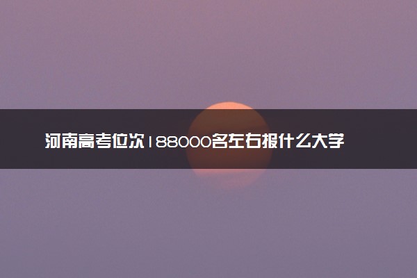 河南高考位次188000名左右报什么大学好（2025年参考）