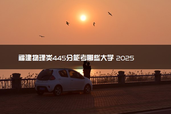 福建物理类445分能考哪些大学 2025考生稳上的大学名单