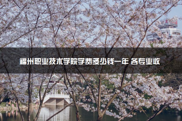 福州职业技术学院学费多少钱一年 各专业收费标准（2025年参考）