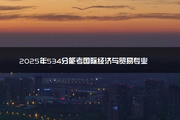 2025年534分能考国际经济与贸易专业吗 534分国际经济与贸易专业大学推荐