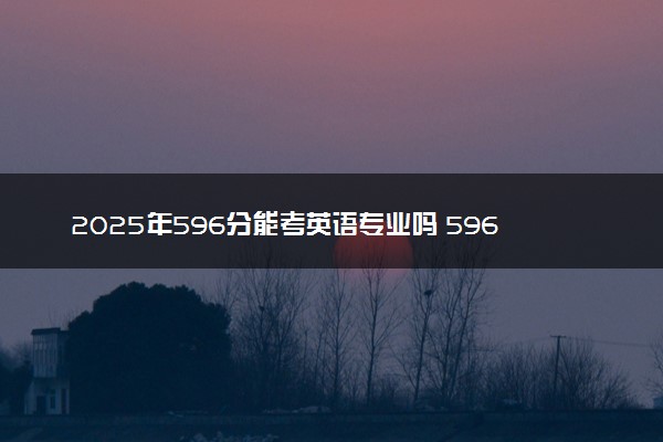 2025年596分能考英语专业吗 596分英语专业大学推荐