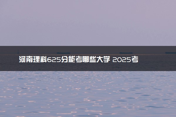 河南理科625分能考哪些大学 2025考生稳上的大学名单
