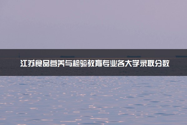 江苏食品营养与检验教育专业各大学录取分数线：最低485分能上 开设院校及位次