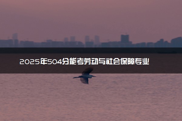 2025年504分能考劳动与社会保障专业吗 504分劳动与社会保障专业大学推荐