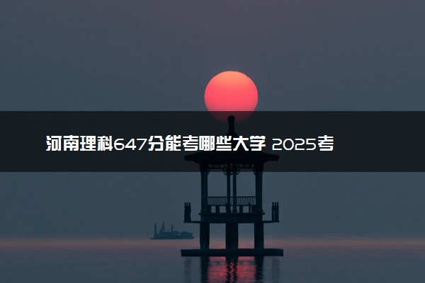 河南理科647分能考哪些大学 2025考生稳上的大学名单