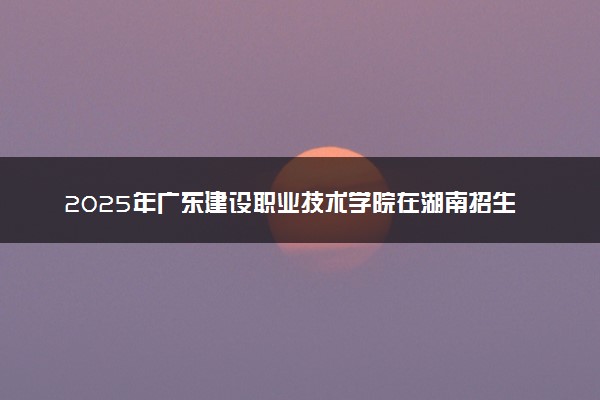 2025年广东建设职业技术学院在湖南招生代码及专业代码 广东建设职业技术学院湖南代码是多少？怎么查询？