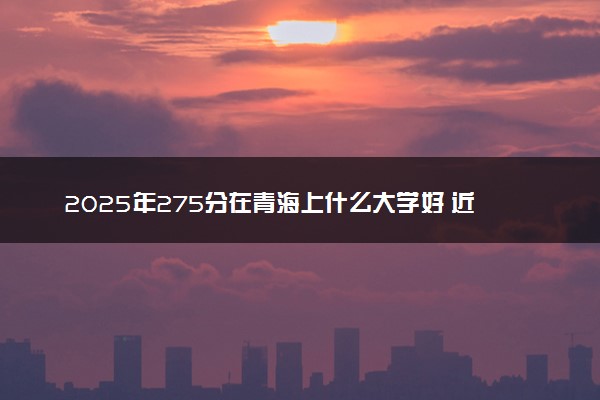 2025年275分在青海上什么大学好 近三年录取分数线是多少