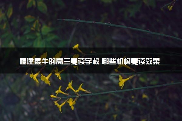 福建最牛的高三复读学校 哪些机构复读效果好