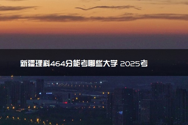 新疆理科464分能考哪些大学 2025考生稳上的大学名单