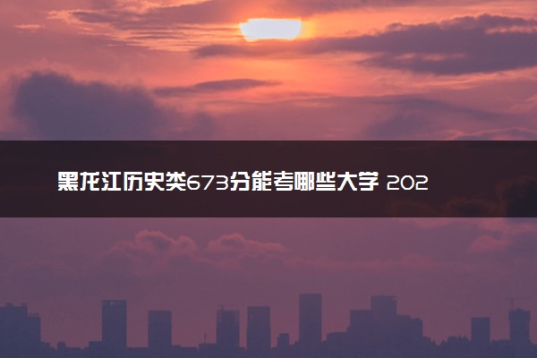 黑龙江历史类673分能考哪些大学 2025考生稳上的大学名单