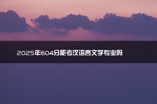 2025年604分能考汉语言文学专业吗 604分汉语言文学专业大学推荐