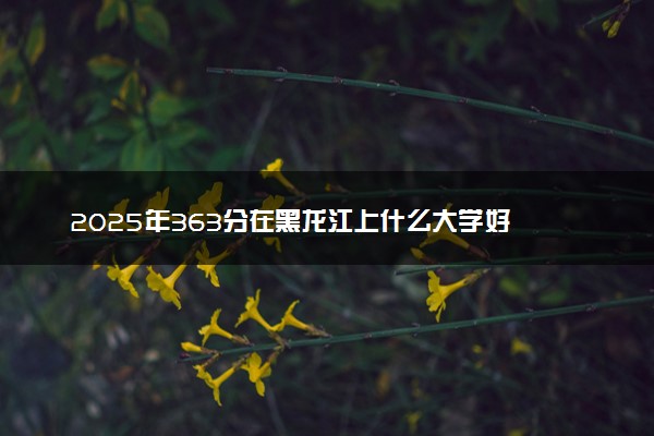 2025年363分在黑龙江上什么大学好 近三年录取分数线是多少