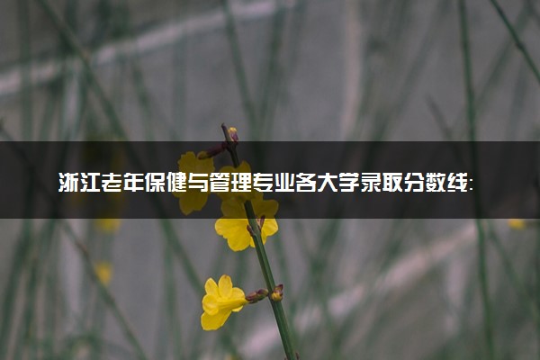 浙江老年保健与管理专业各大学录取分数线：最低304分能上 开设院校及位次