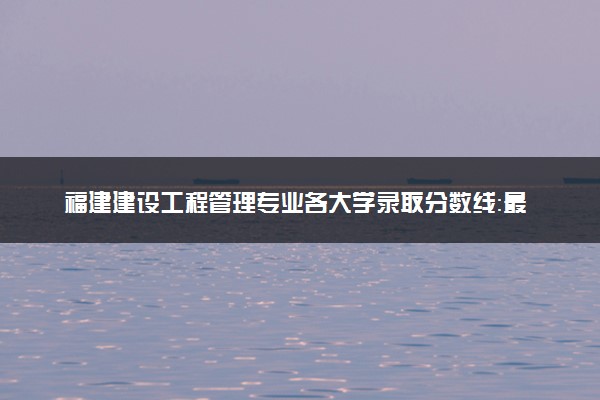 福建建设工程管理专业各大学录取分数线：最低251分能上 开设院校及位次
