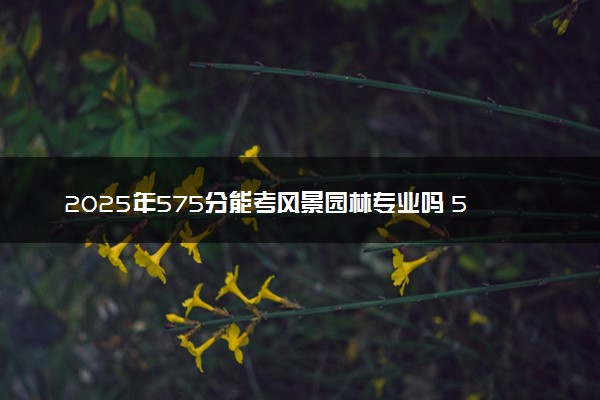 2025年575分能考风景园林专业吗 575分风景园林专业大学推荐