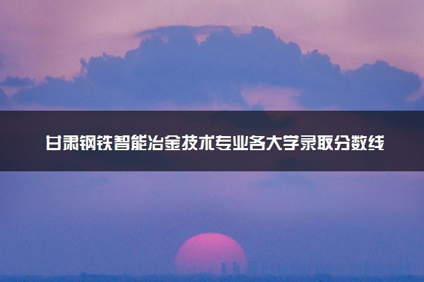 甘肃钢铁智能冶金技术专业各大学录取分数线：最低366分能上 开设院校及位次