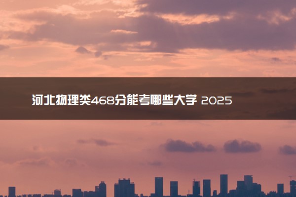河北物理类468分能考哪些大学 2025考生稳上的大学名单