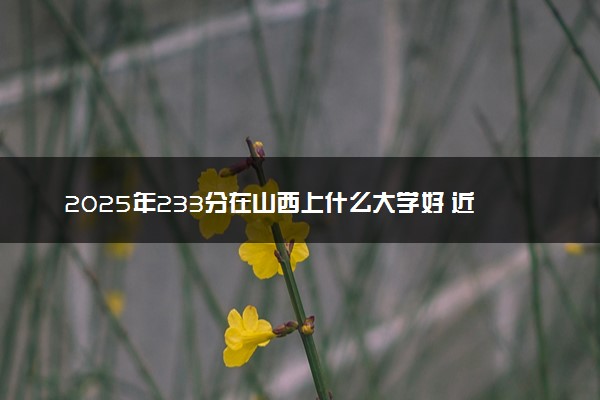 2025年233分在山西上什么大学好 近三年录取分数线是多少