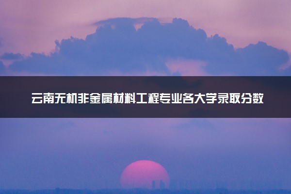 云南无机非金属材料工程专业各大学录取分数线：最低436分能上 开设院校及位次