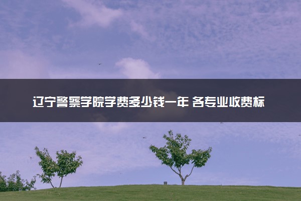 辽宁警察学院学费多少钱一年 各专业收费标准（2025年参考）