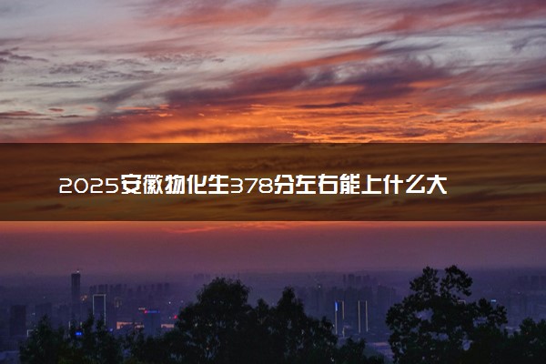 2025安徽物化生378分左右能上什么大学 可以报考的院校名单