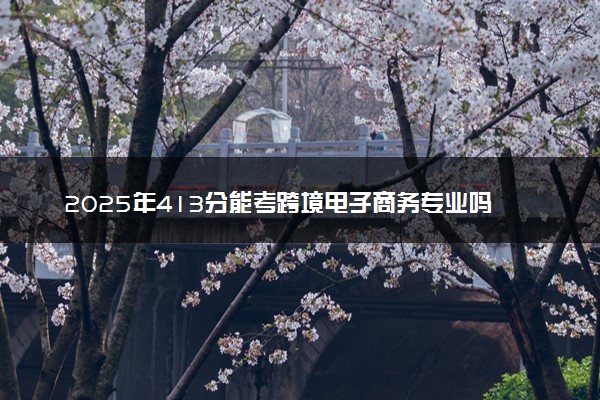 2025年413分能考跨境电子商务专业吗 413分跨境电子商务专业大学推荐
