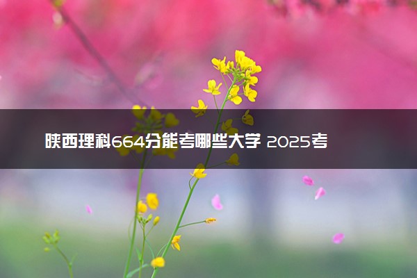 陕西理科664分能考哪些大学 2025考生稳上的大学名单