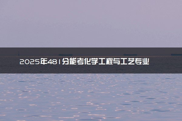 2025年481分能考化学工程与工艺专业吗 481分化学工程与工艺专业大学推荐