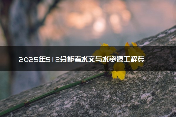 2025年512分能考水文与水资源工程专业吗 512分水文与水资源工程专业大学推荐