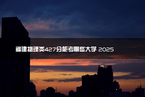 福建物理类427分能考哪些大学 2025考生稳上的大学名单