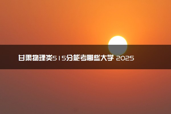 甘肃物理类515分能考哪些大学 2025考生稳上的大学名单
