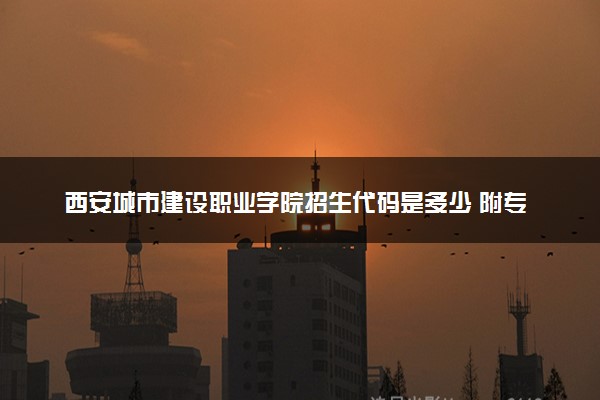西安城市建设职业学院招生代码是多少 附专业代码对照表（2025参考）