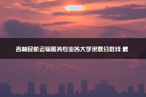 吉林民航运输服务专业各大学录取分数线：最低183分能上 开设院校及位次