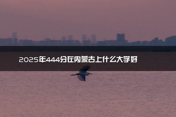 2025年444分在内蒙古上什么大学好 近三年录取分数线是多少