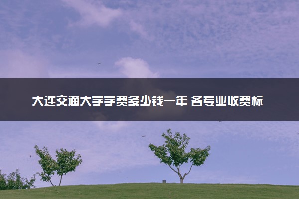 大连交通大学学费多少钱一年 各专业收费标准（2025年参考）