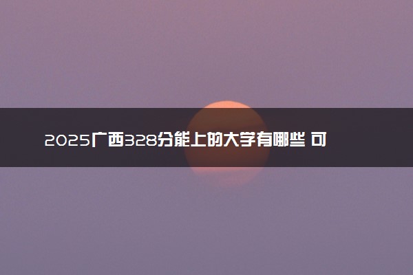 2025广西328分能上的大学有哪些 可以报考院校名单