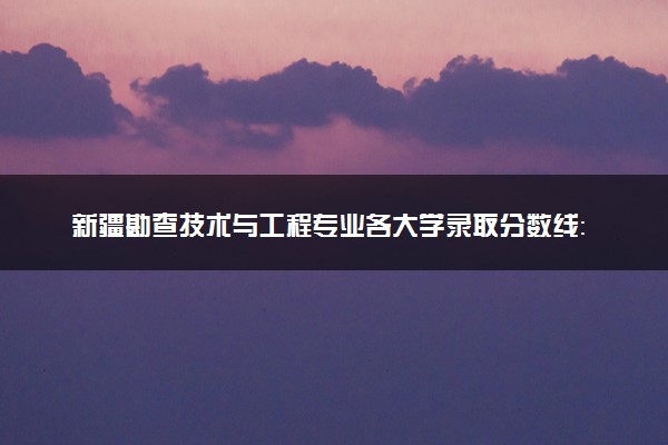 新疆勘查技术与工程专业各大学录取分数线：最低318分能上 开设院校及位次