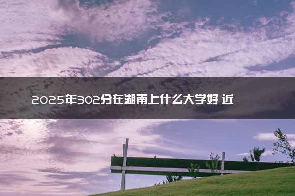 2025年302分在湖南上什么大学好 近三年录取分数线是多少