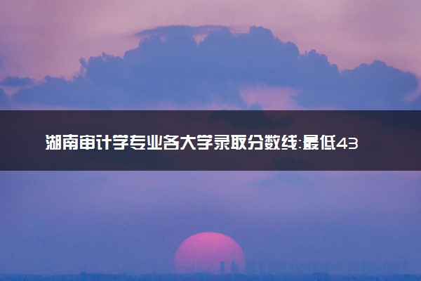 湖南审计学专业各大学录取分数线：最低433分能上 开设院校及位次