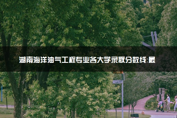 湖南海洋油气工程专业各大学录取分数线：最低518分能上 开设院校及位次
