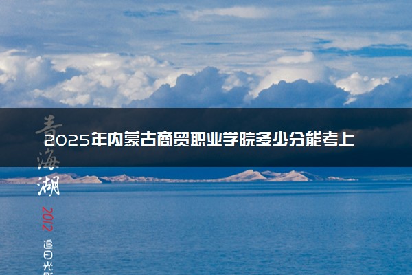 2025年内蒙古商贸职业学院多少分能考上 最低分及位次
