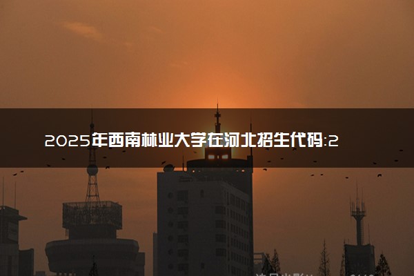 2025年西南林业大学在河北招生代码：2259 专业代码及报考指南