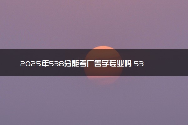 2025年538分能考广告学专业吗 538分广告学专业大学推荐