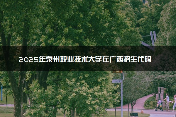 2025年泉州职业技术大学在广西招生代码：12928 专业代码及报考指南