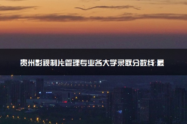 贵州影视制片管理专业各大学录取分数线：最低259分能上 开设院校及位次